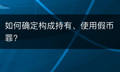 如何确定构成持有、使用假币罪?