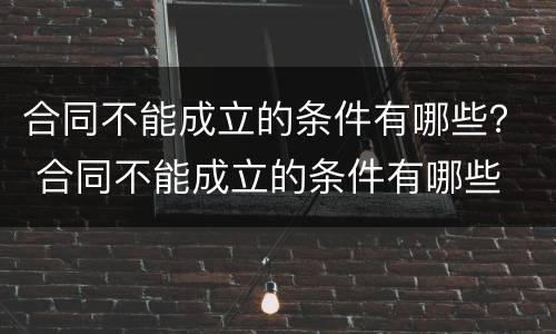 合同不能成立的条件有哪些？ 合同不能成立的条件有哪些