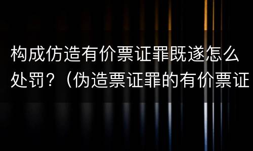 构成仿造有价票证罪既遂怎么处罚?（伪造票证罪的有价票证的认定）