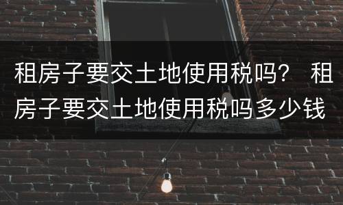 租房子要交土地使用税吗？ 租房子要交土地使用税吗多少钱