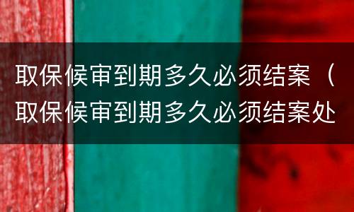 取保候审到期多久必须结案（取保候审到期多久必须结案处理）
