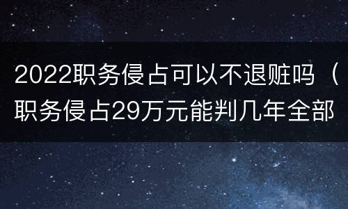 2022职务侵占可以不退赃吗（职务侵占29万元能判几年全部退赃）