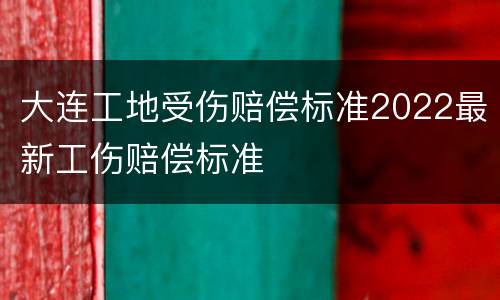 大连工地受伤赔偿标准2022最新工伤赔偿标准
