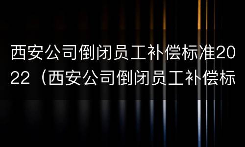 西安公司倒闭员工补偿标准2022（西安公司倒闭员工补偿标准2022咨询）