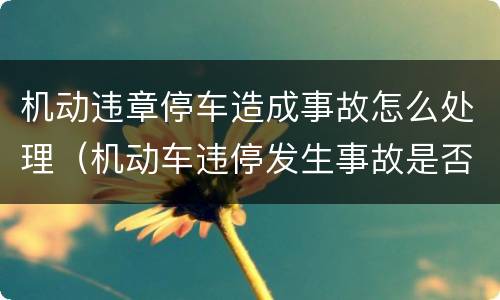 机动违章停车造成事故怎么处理（机动车违停发生事故是否负责）