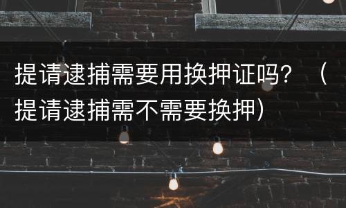 提请逮捕需要用换押证吗？（提请逮捕需不需要换押）