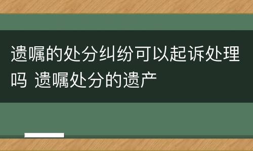 遗嘱的处分纠纷可以起诉处理吗 遗嘱处分的遗产