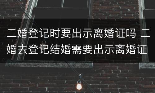 二婚登记时要出示离婚证吗 二婚去登记结婚需要出示离婚证么