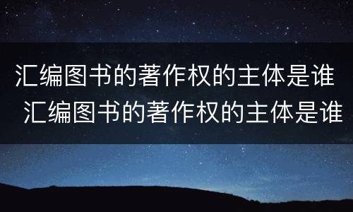 汇编图书的著作权的主体是谁 汇编图书的著作权的主体是谁写的