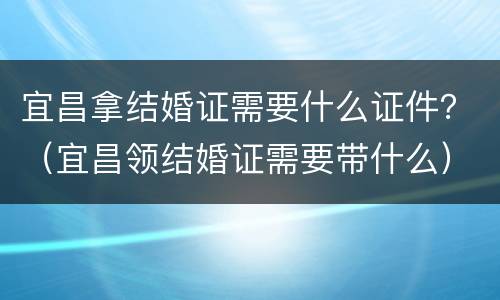 宜昌拿结婚证需要什么证件？（宜昌领结婚证需要带什么）
