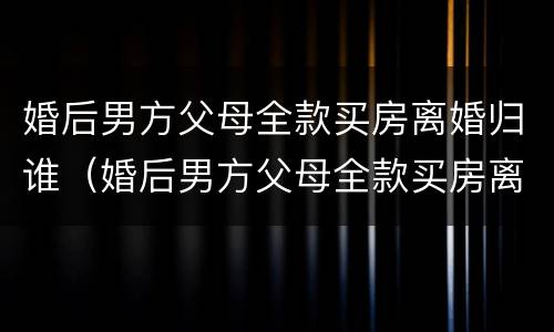 婚后男方父母全款买房离婚归谁（婚后男方父母全款买房离婚怎么分）