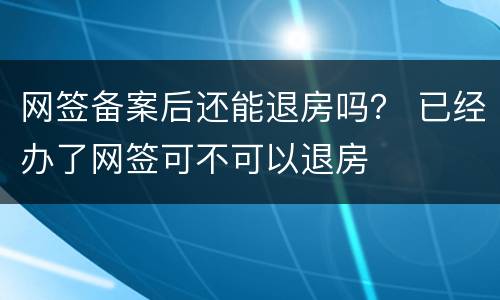 网签备案后还能退房吗？ 已经办了网签可不可以退房