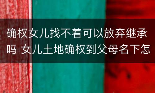 确权女儿找不着可以放弃继承吗 女儿土地确权到父母名下怎么办?