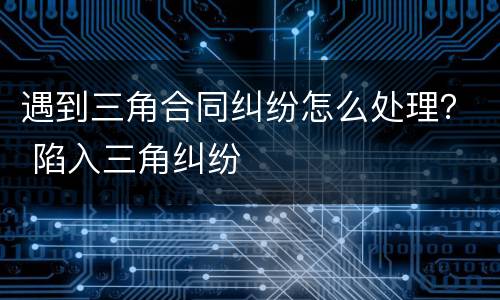 遇到三角合同纠纷怎么处理？ 陷入三角纠纷
