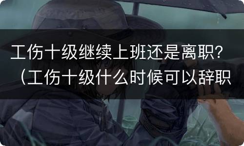 工伤十级继续上班还是离职？（工伤十级什么时候可以辞职）