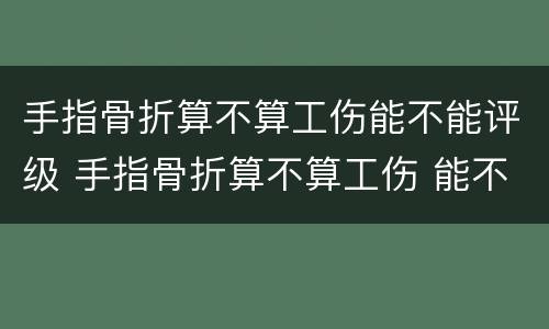 手指骨折算不算工伤能不能评级 手指骨折算不算工伤 能不能评级