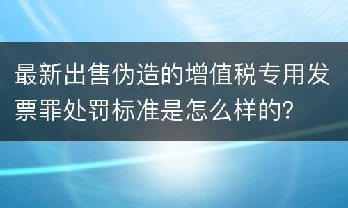 最新出售伪造的增值税专用发票罪处罚标准是怎么样的？