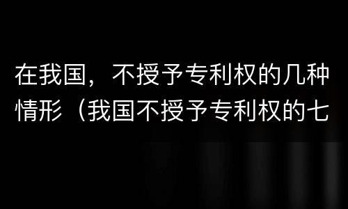 在我国，不授予专利权的几种情形（我国不授予专利权的七种情形）