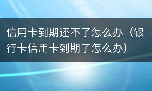 信用卡到期还不了怎么办（银行卡信用卡到期了怎么办）