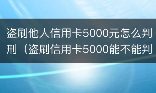 盗刷他人信用卡5000元怎么判刑（盗刷信用卡5000能不能判刑）