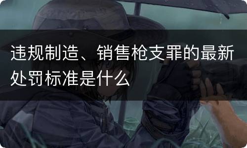 违规制造、销售枪支罪的最新处罚标准是什么