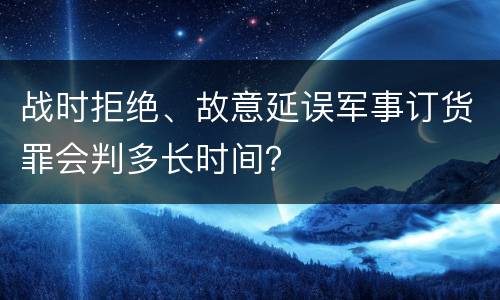 战时拒绝、故意延误军事订货罪会判多长时间？
