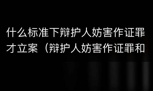 什么标准下辩护人妨害作证罪才立案（辩护人妨害作证罪和妨害作证罪）