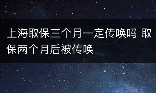 上海取保三个月一定传唤吗 取保两个月后被传唤
