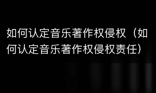 如何认定音乐著作权侵权（如何认定音乐著作权侵权责任）