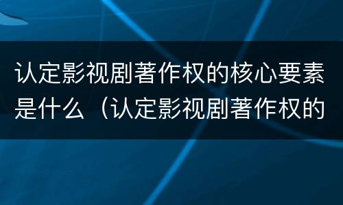 认定影视剧著作权的核心要素是什么（认定影视剧著作权的核心要素是什么）