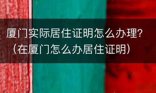 厦门实际居住证明怎么办理？（在厦门怎么办居住证明）