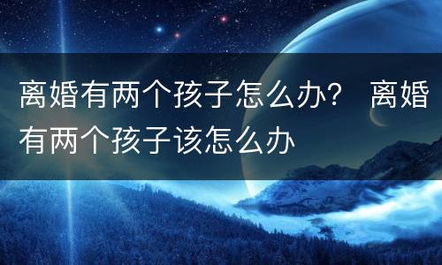 离婚有两个孩子怎么办？ 离婚有两个孩子该怎么办