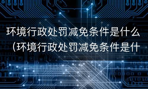 环境行政处罚减免条件是什么（环境行政处罚减免条件是什么内容）