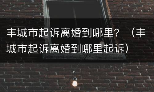 丰城市起诉离婚到哪里？（丰城市起诉离婚到哪里起诉）