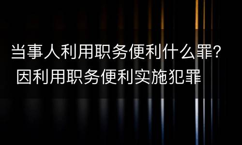 当事人利用职务便利什么罪？ 因利用职务便利实施犯罪