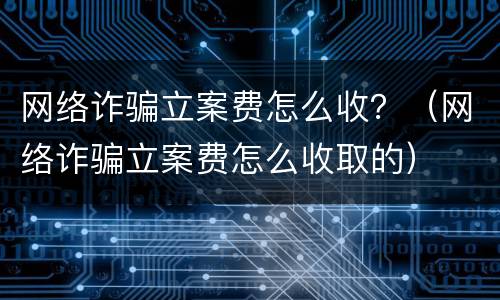 网络诈骗立案费怎么收？（网络诈骗立案费怎么收取的）