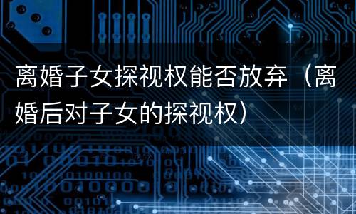 离婚子女探视权能否放弃（离婚后对子女的探视权）