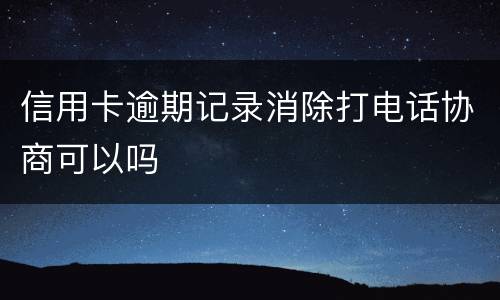 信用卡逾期记录消除打电话协商可以吗