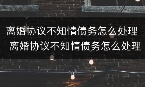 离婚协议不知情债务怎么处理 离婚协议不知情债务怎么处理呢