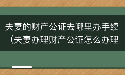 夫妻的财产公证去哪里办手续（夫妻办理财产公证怎么办理）