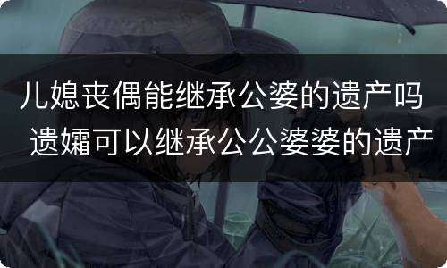 儿媳丧偶能继承公婆的遗产吗 遗孀可以继承公公婆婆的遗产吗