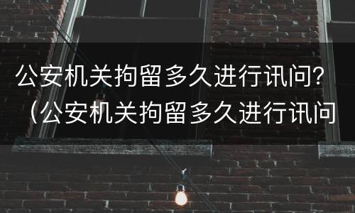 公安机关拘留多久进行讯问？（公安机关拘留多久进行讯问调查）
