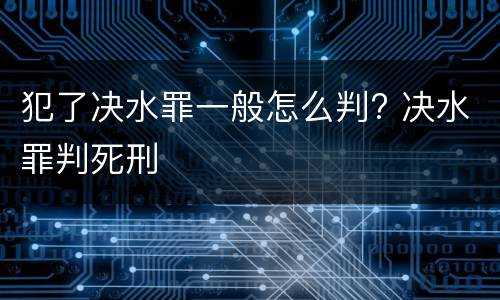 犯了决水罪一般怎么判? 决水罪判死刑