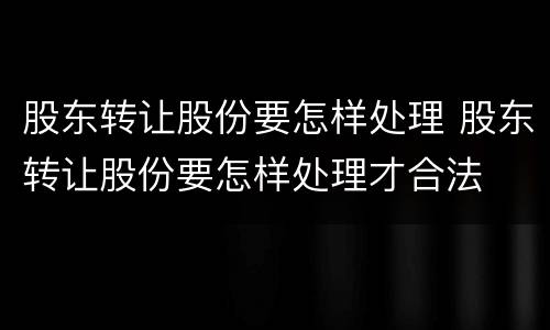 股东转让股份要怎样处理 股东转让股份要怎样处理才合法