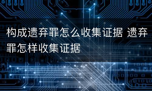 构成遗弃罪怎么收集证据 遗弃罪怎样收集证据