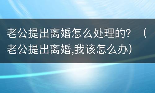 老公提出离婚怎么处理的？（老公提出离婚,我该怎么办）