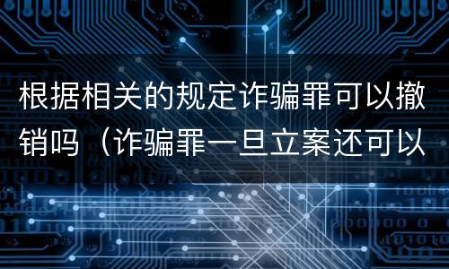 根据相关的规定诈骗罪可以撤销吗（诈骗罪一旦立案还可以撤销吗）