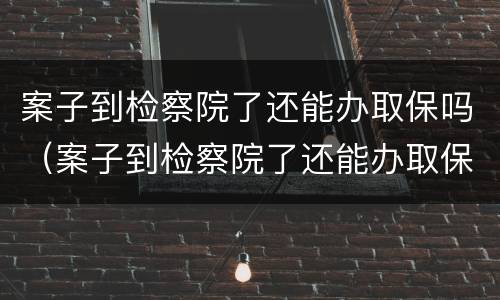 案子到检察院了还能办取保吗（案子到检察院了还能办取保吗多久）