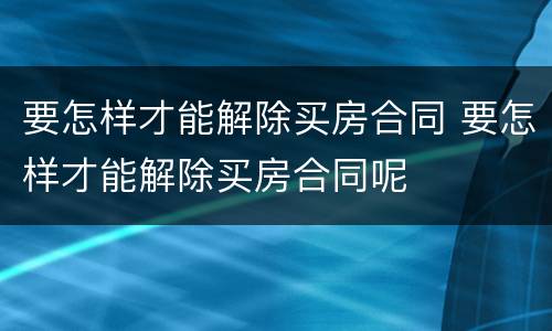 要怎样才能解除买房合同 要怎样才能解除买房合同呢
