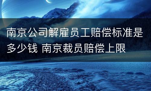 南京公司解雇员工赔偿标准是多少钱 南京裁员赔偿上限